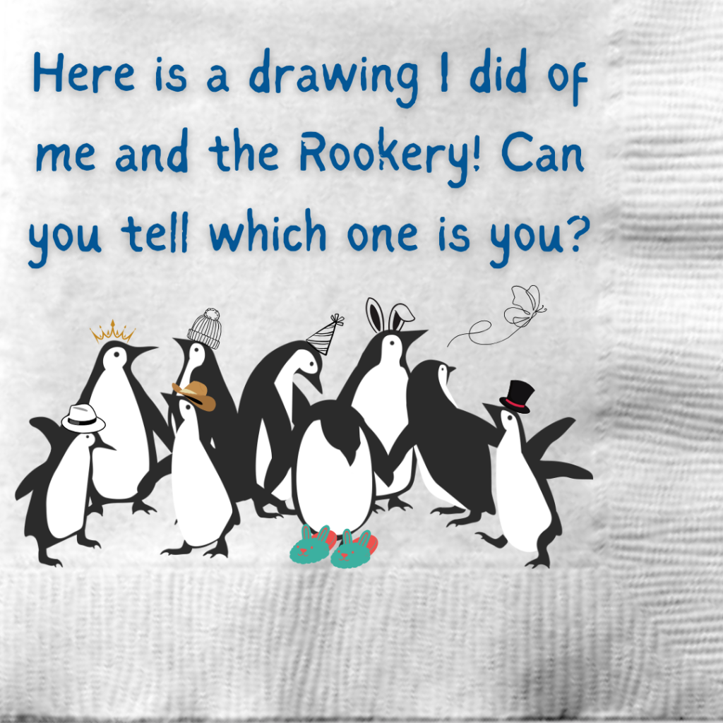 A drawing that Tux has done on a cocktail napkin of several penguins with different hats or slippers. It says, "Here is a drawing I did of me and the Rookery! Can you tell which one is you?"